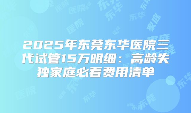 2025年东莞东华医院三代试管15万明细:高龄失独家庭必看费用清单