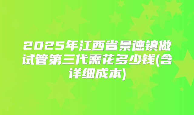 2025年江西省景德镇做试管第三代需花多少钱(含详细成本)