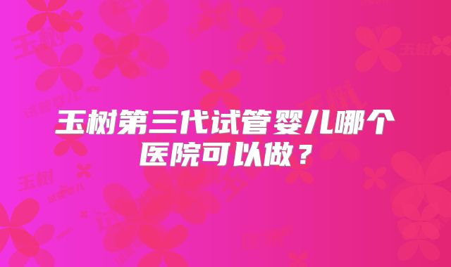 玉树第三代试管婴儿哪个医院可以做?