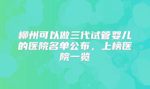 柳州可以做三代试管婴儿的医院名单公布,上榜医院一览
