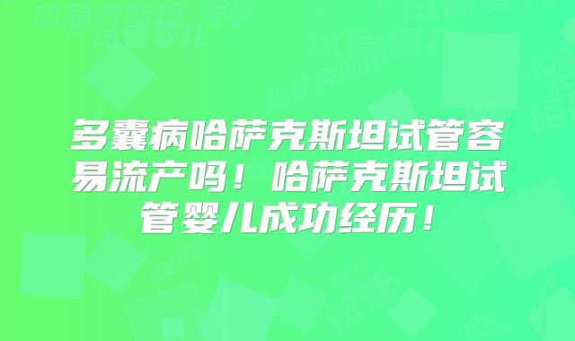 多囊病哈萨克斯坦试管容易流产吗！哈萨克斯坦试管婴儿成功经历！