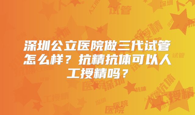 深圳公立医院做三代试管怎么样？抗精抗体可以人工授精吗？