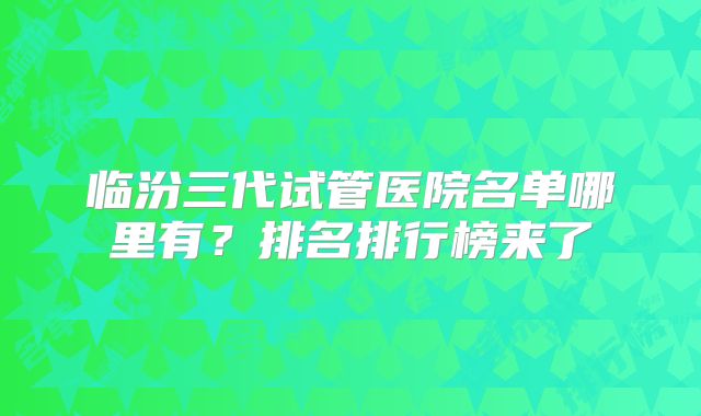 临汾三代试管医院名单哪里有？排名排行榜来了