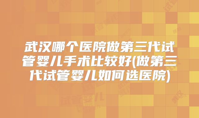 武汉哪个医院做第三代试管婴儿手术比较好(做第三代试管婴儿如何选医院)