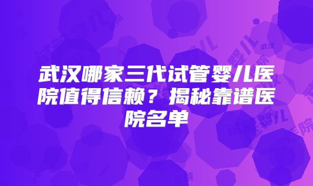 武汉哪家三代试管婴儿医院值得信赖？揭秘靠谱医院名单