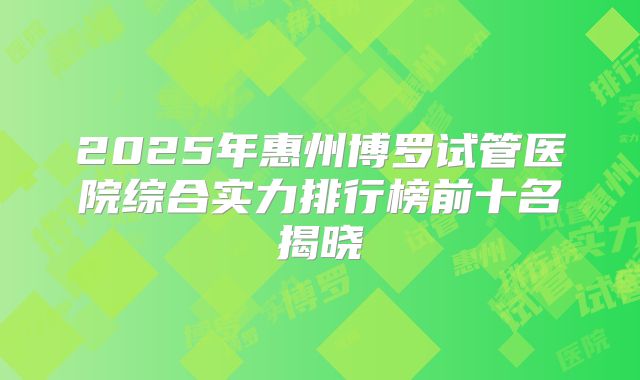 2025年惠州博罗试管医院综合实力排行榜前十名揭晓