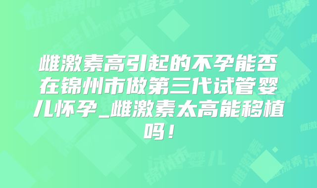 雌激素高引起的不孕能否在锦州市做第三代试管婴儿怀孕_雌激素太高能移植吗！
