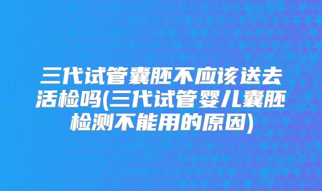 三代试管囊胚不应该送去活检吗(三代试管婴儿囊胚检测不能用的原因)