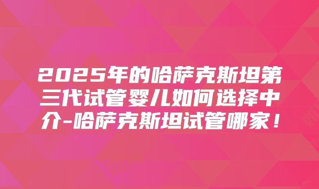 2025年的哈萨克斯坦第三代试管婴儿如何选择中介-哈萨克斯坦试管哪家!