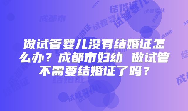 做试管婴儿没有结婚证怎么办？成都市妇幼 做试管不需要结婚证了吗？