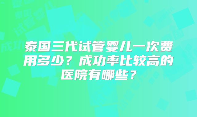 泰国三代试管婴儿一次费用多少？成功率比较高的医院有哪些？