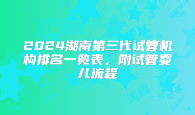 2024湖南第三代试管机构排名一览表,附试管婴儿流程