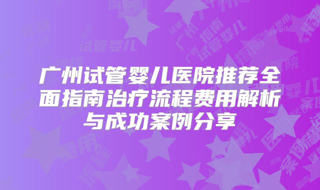 广州试管婴儿医院推荐全面指南治疗流程费用解析与成功案例分享