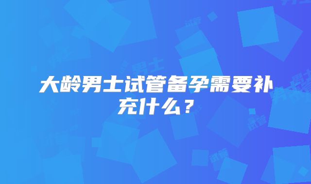 大龄男士试管备孕需要补充什么?