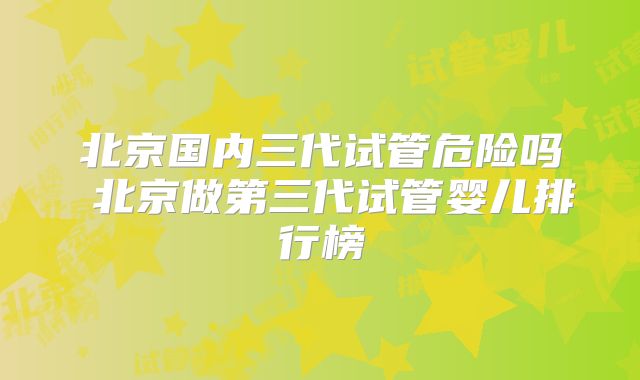 北京国内三代试管危险吗 北京做第三代试管婴儿排行榜