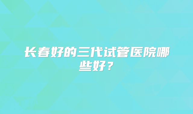 长春好的三代试管医院哪些好?