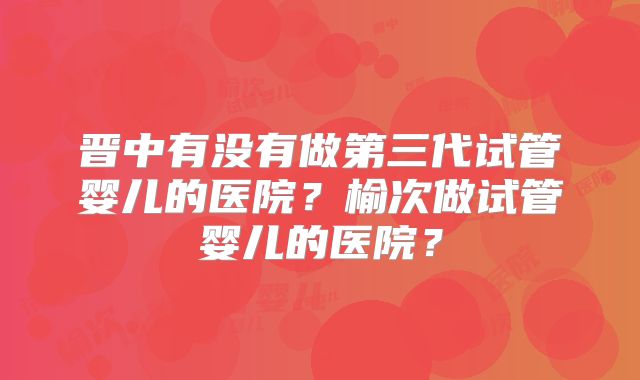 晋中有没有做第三代试管婴儿的医院？榆次做试管婴儿的医院？