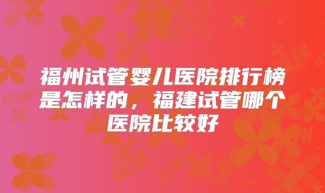 福州试管婴儿医院排行榜是怎样的，福建试管哪个医院比较好