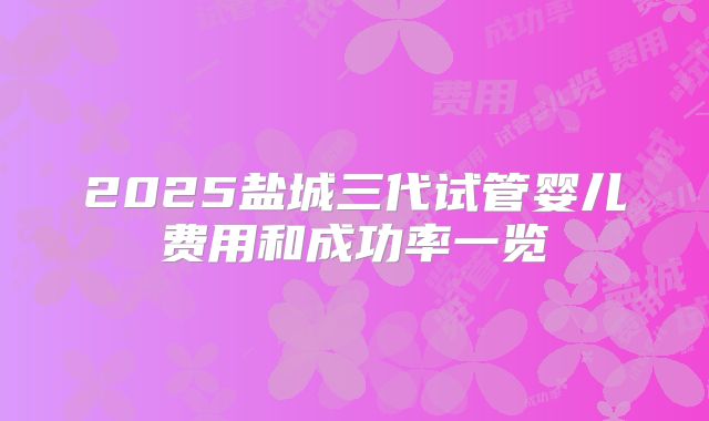 2025盐城三代试管婴儿费用和成功率一览