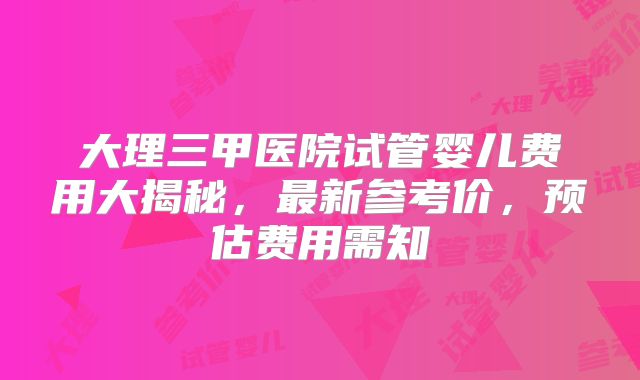 大理三甲医院试管婴儿费用大揭秘,最新参考价,预估费用需知
