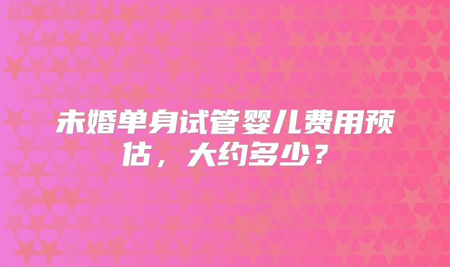 未婚单身试管婴儿费用预估,大约多少?