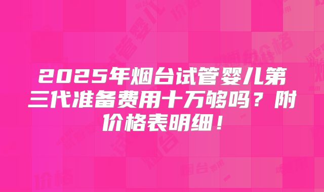 2025年烟台试管婴儿第三代准备费用十万够吗？附价格表明细！