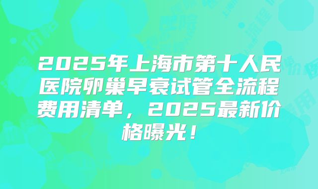 2025年上海市第十人民医院卵巢早衰试管全流程费用清单，2025最新价格曝光！
