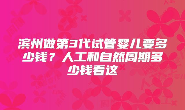 滨州做第3代试管婴儿要多少钱?人工和自然周期多少钱看这