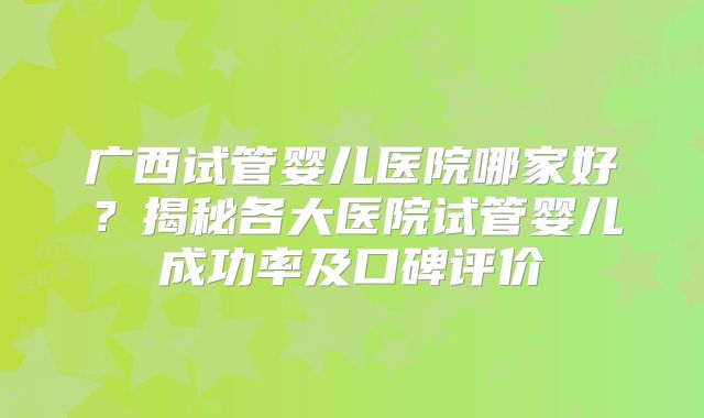 广西试管婴儿医院哪家好？揭秘各大医院试管婴儿成功率及口碑评价