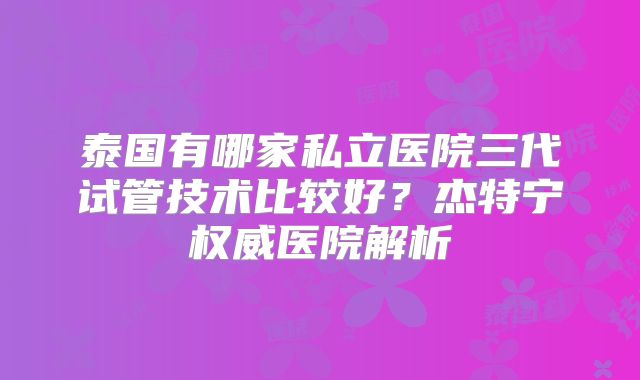 泰国有哪家私立医院三代试管技术比较好？杰特宁权威医院解析