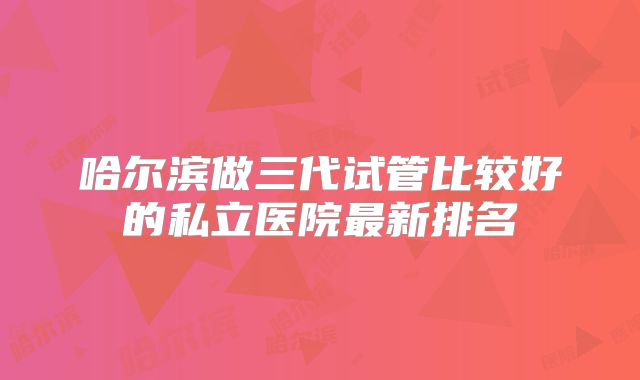 哈尔滨做三代试管比较好的私立医院最新排名
