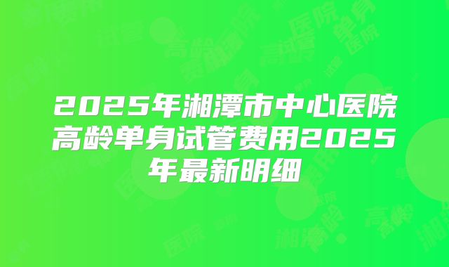 2025年湘潭市中心医院高龄单身试管费用2025年最新明细