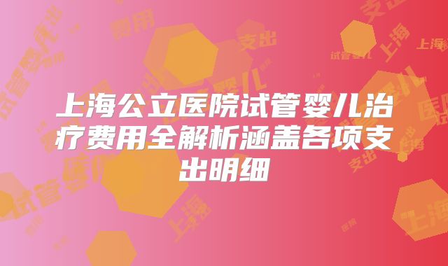 上海公立医院试管婴儿治疗费用全解析涵盖各项支出明细