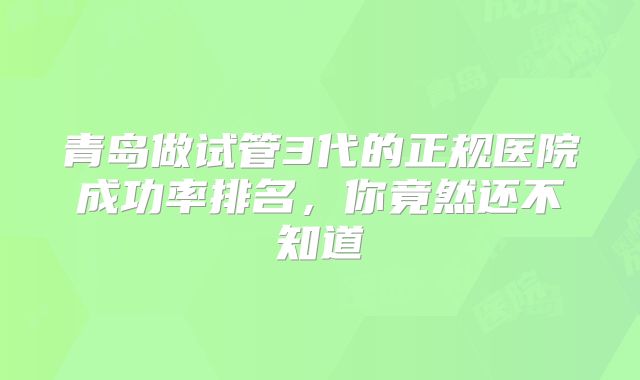 青岛做试管3代的正规医院成功率排名，你竟然还不知道