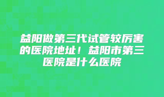 益阳做第三代试管较厉害的医院地址!益阳市第三医院是什么医院