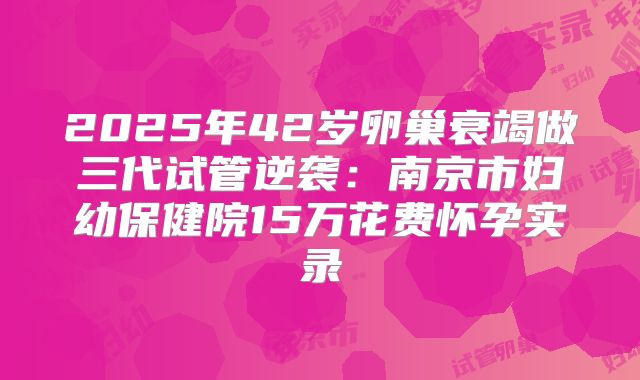 2025年42岁卵巢衰竭做三代试管逆袭:南京市妇幼保健院15万花费怀孕实录