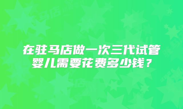在驻马店做一次三代试管婴儿需要花费多少钱?
