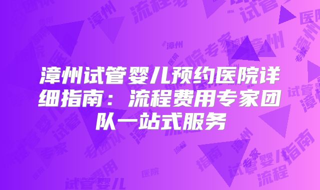 漳州试管婴儿预约医院详细指南：流程费用专家团队一站式服务