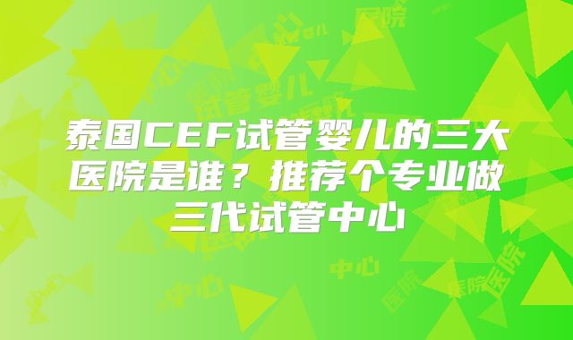 泰国CEF试管婴儿的三大医院是谁?推荐个专业做三代试管中心
