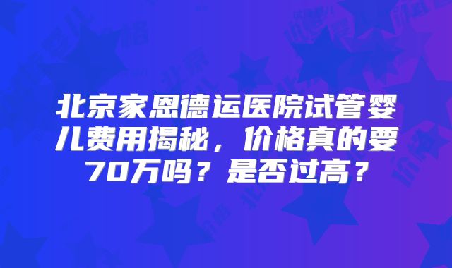 北京家恩德运医院试管婴儿费用揭秘，价格真的要70万吗？是否过高？
