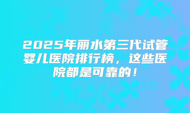 2025年丽水第三代试管婴儿医院排行榜,这些医院都是可靠的!