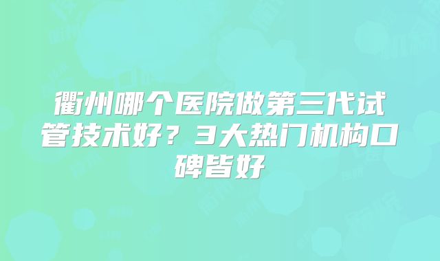 衢州哪个医院做第三代试管技术好？3大热门机构口碑皆好