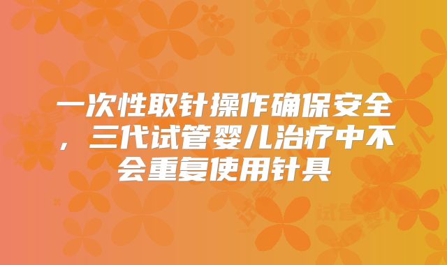 一次性取针操作确保安全，三代试管婴儿治疗中不会重复使用针具