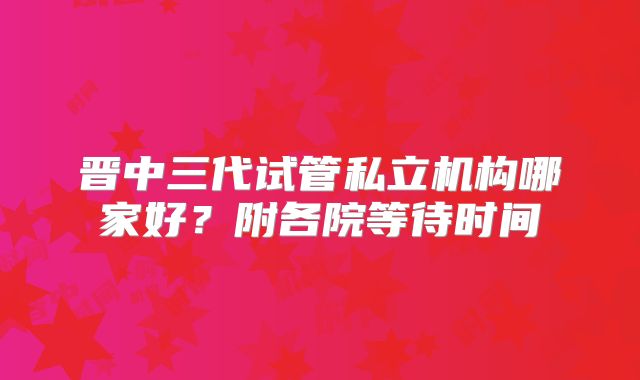 晋中三代试管私立机构哪家好?附各院等待时间
