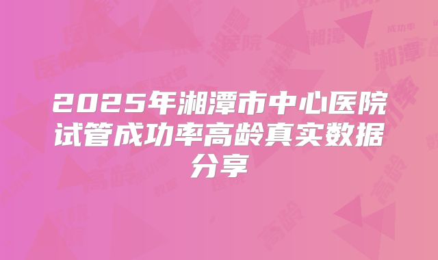 2025年湘潭市中心医院试管成功率高龄真实数据分享