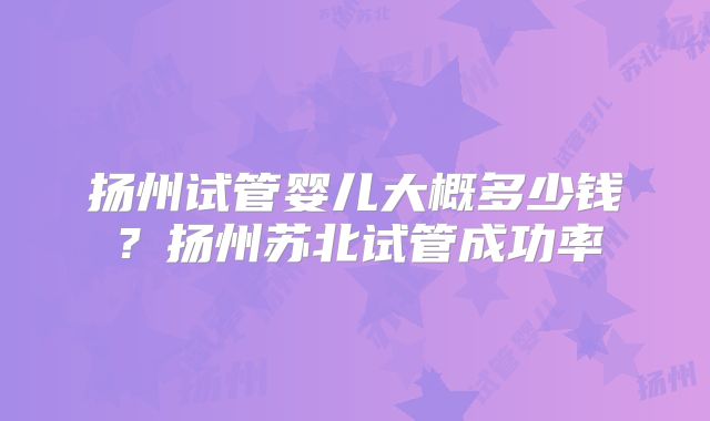 扬州试管婴儿大概多少钱?扬州苏北试管成功率