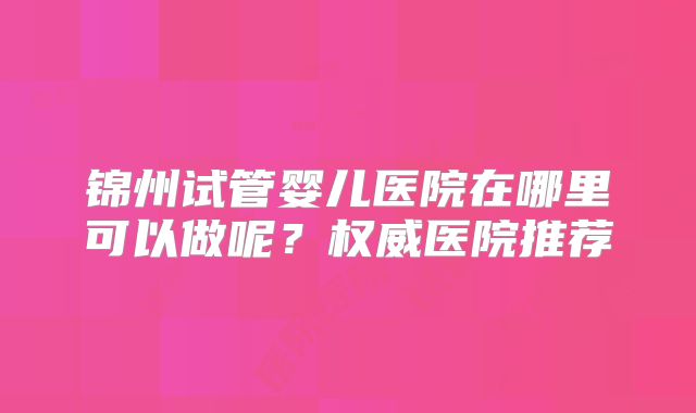 锦州试管婴儿医院在哪里可以做呢?权威医院推荐