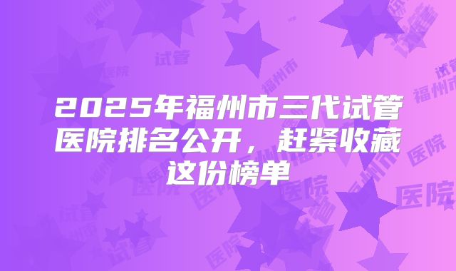 2025年福州市三代试管医院排名公开,赶紧收藏这份榜单