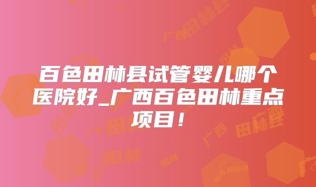 百色田林县试管婴儿哪个医院好_广西百色田林重点项目!