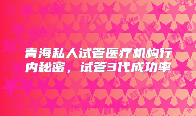 青海私人试管医疗机构行内秘密,试管3代成功率